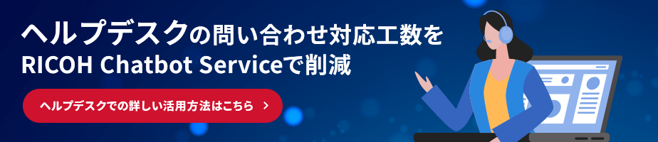 ヘルプデスクの問い合わせ対応工数をRICOH Chatbot Serviceで削減 ヘルプデスクでの詳しい活用方法はこちら